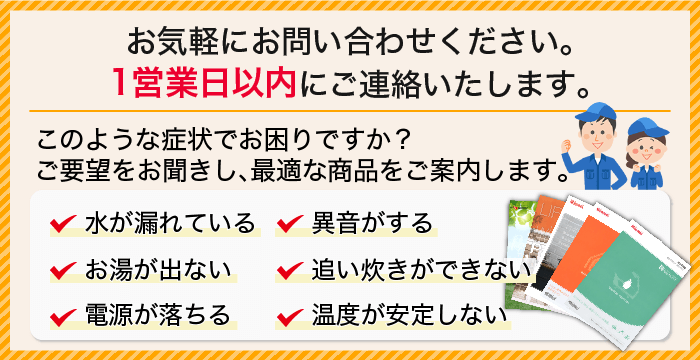 このような症状でお困りですか?水が漏れている/異音がする/お湯が出ない/追い炊きができない/電源が落ちる/温度が安定しない